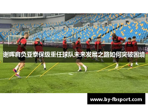 谢晖肩负亚泰保级重任球队未来发展之路如何突破困境