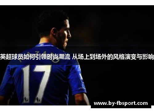 英超球员如何引领时尚潮流 从场上到场外的风格演变与影响 英超球员如何引领时尚潮流 从场上到场外的风格演变与影响