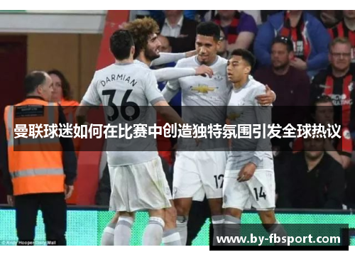 曼联球迷如何在比赛中创造独特氛围引发全球热议